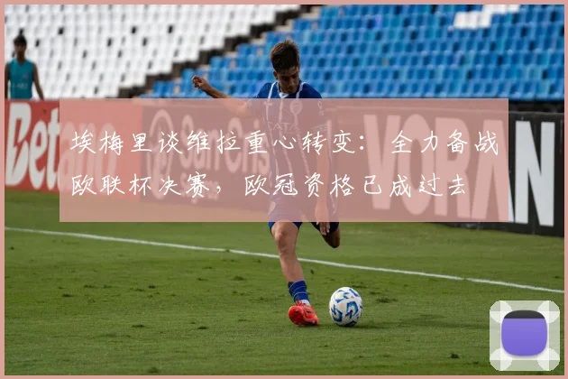 埃梅里谈维拉重心转变:全力备战欧联杯决赛,欧冠资格已成过去