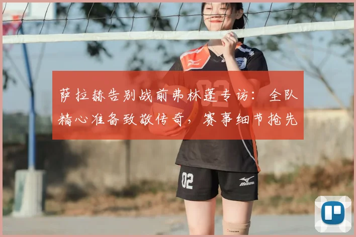 萨拉赫告别战前弗林蓬专访:全队精心准备致敬传奇,赛事细节抢先看