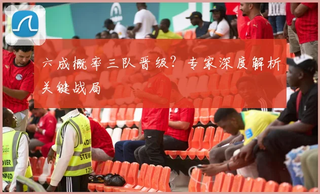 六成概率三队晋级？专家深度解析关键战局