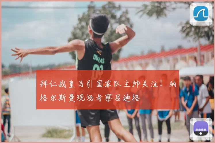拜仁战皇马引国家队主帅关注！纳格尔斯曼现场考察吕迪格