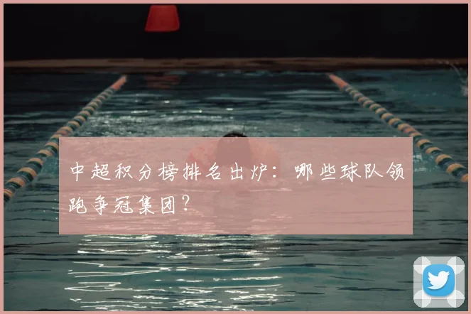 中超积分榜排名出炉：哪些球队领跑争冠集团？