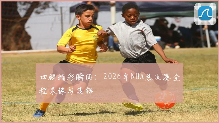 回顾精彩瞬间:2026年NBA总决赛全程录像与集锦
