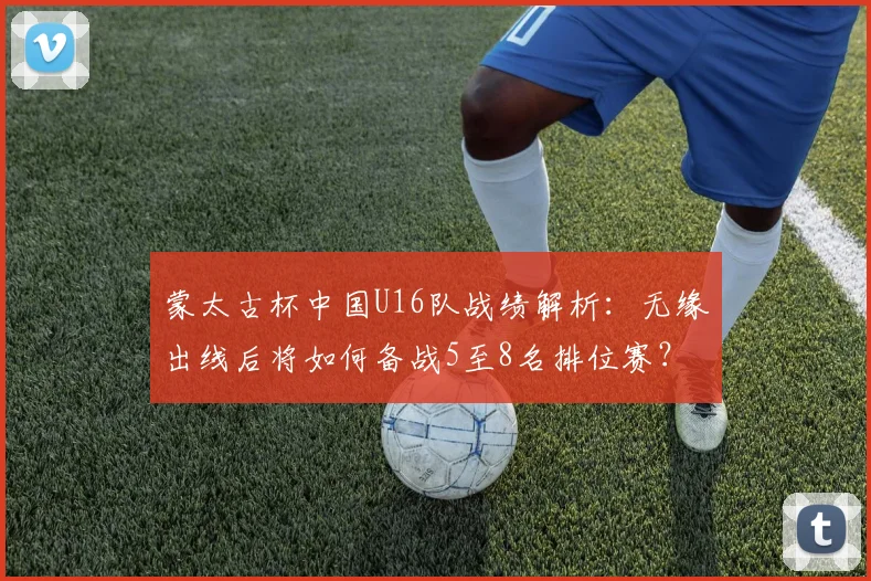 蒙太古杯中国U16队战绩解析：无缘出线后将如何备战5至8名排位赛？未来青训之路何在？