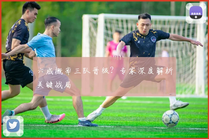 六成概率三队晋级?专家深度解析关键战局