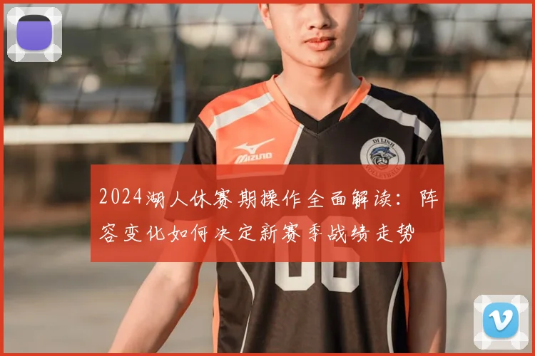 2024湖人休赛期操作全面解读：阵容变化如何决定新赛季战绩走势