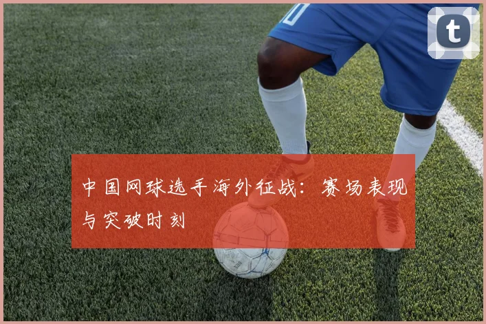 中国网球选手海外征战：赛场表现与突破时刻