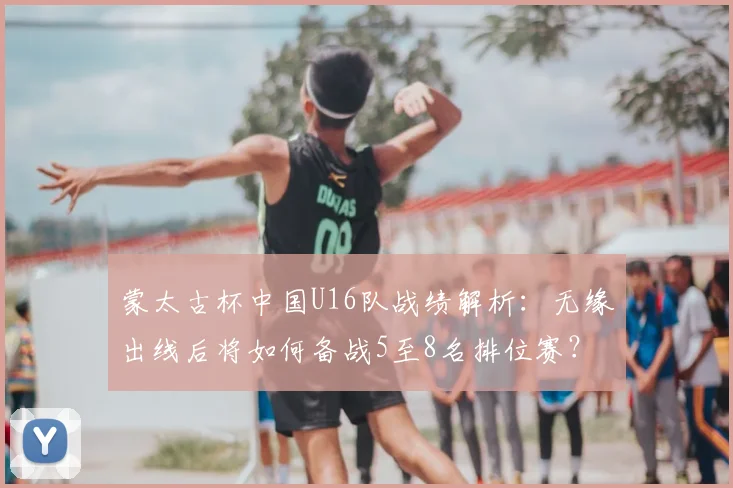 蒙太古杯中国U16队战绩解析:无缘出线后将如何备战5至8名排位赛?未来青训之路何在?