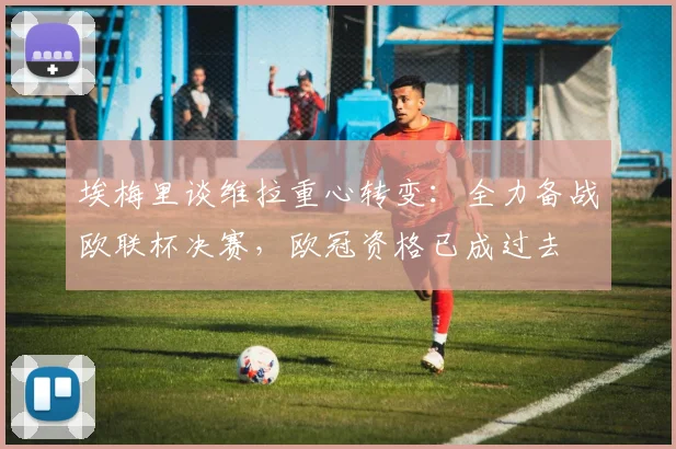 埃梅里谈维拉重心转变：全力备战欧联杯决赛，欧冠资格已成过去