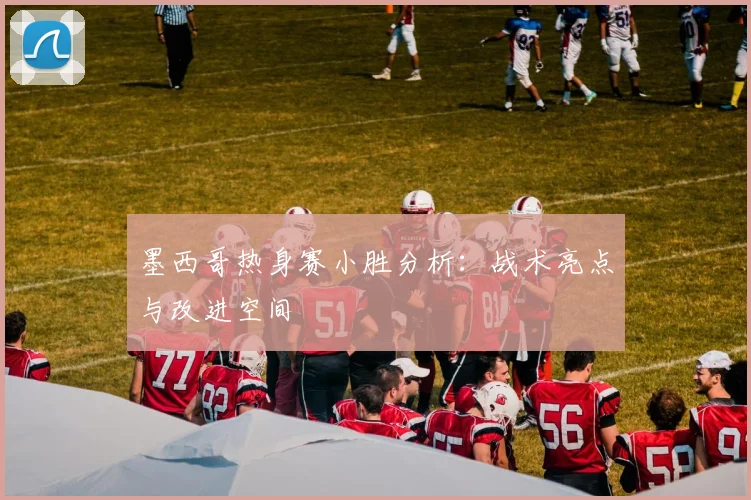 墨西哥热身赛小胜分析：战术亮点与改进空间