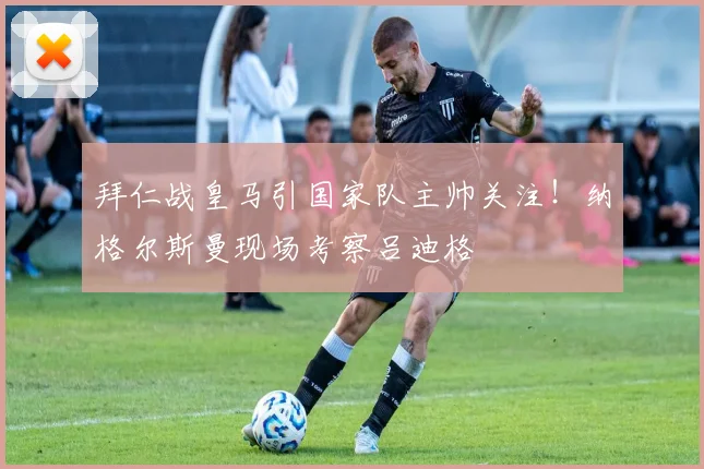 拜仁战皇马引国家队主帅关注!纳格尔斯曼现场考察吕迪格