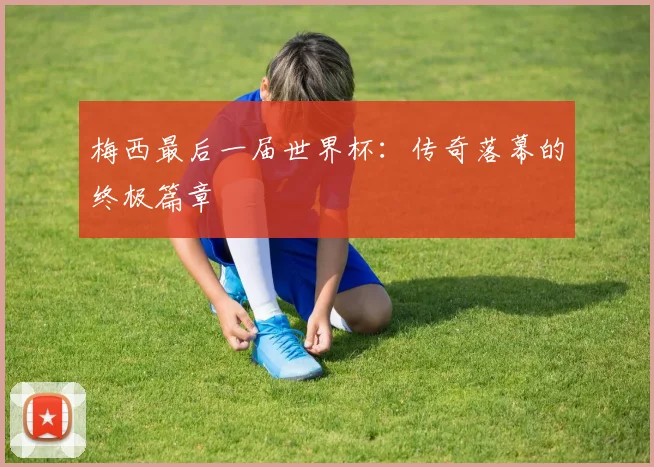 梅西最后一届世界杯：传奇落幕的终极篇章