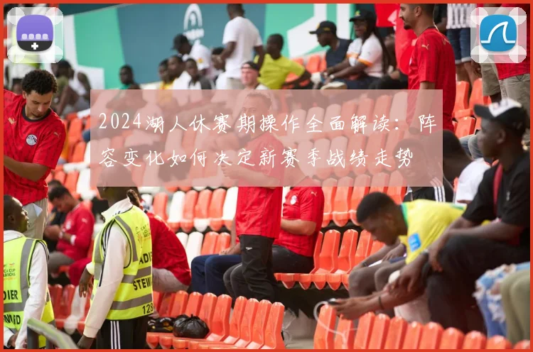 2024湖人休赛期操作全面解读:阵容变化如何决定新赛季战绩走势