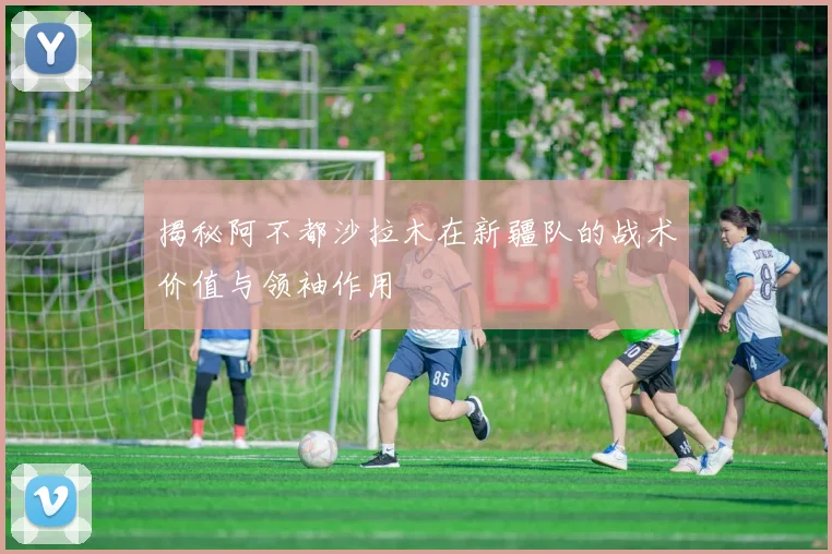 揭秘阿不都沙拉木在新疆队的战术价值与领袖作用