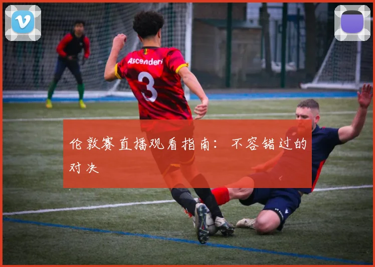 伦敦赛直播观看指南：不容错过的对决