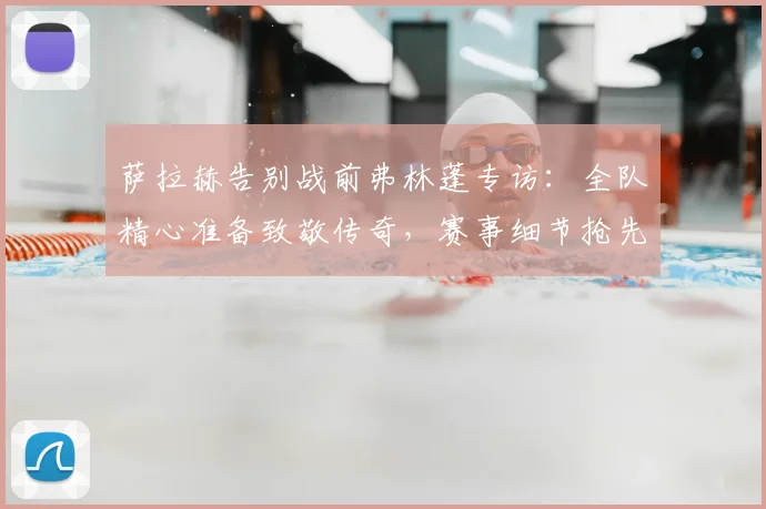 萨拉赫告别战前弗林蓬专访：全队精心准备致敬传奇，赛事细节抢先看