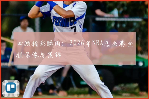 回顾精彩瞬间：2026年NBA总决赛全程录像与集锦