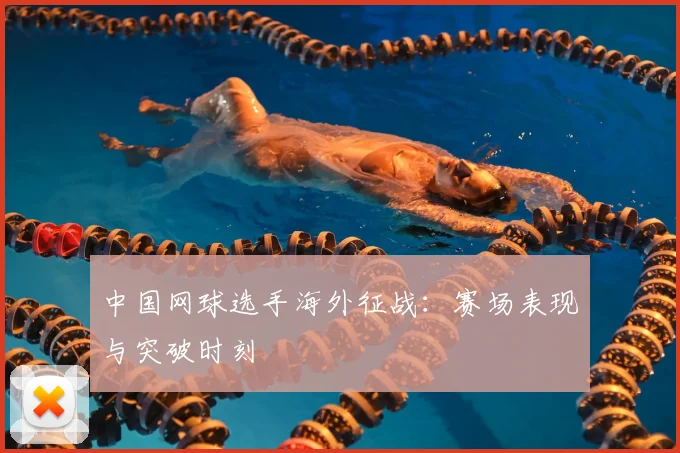 中国网球选手海外征战：赛场表现与突破时刻