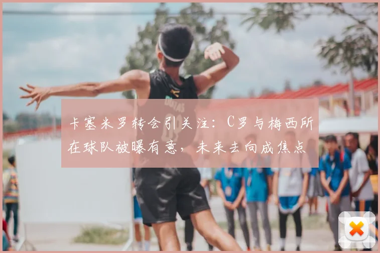卡塞米罗转会引关注：C罗与梅西所在球队被曝有意，未来去向成焦点