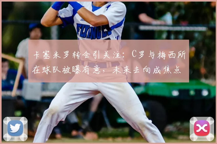 卡塞米罗转会引关注:C罗与梅西所在球队被曝有意,未来去向成焦点