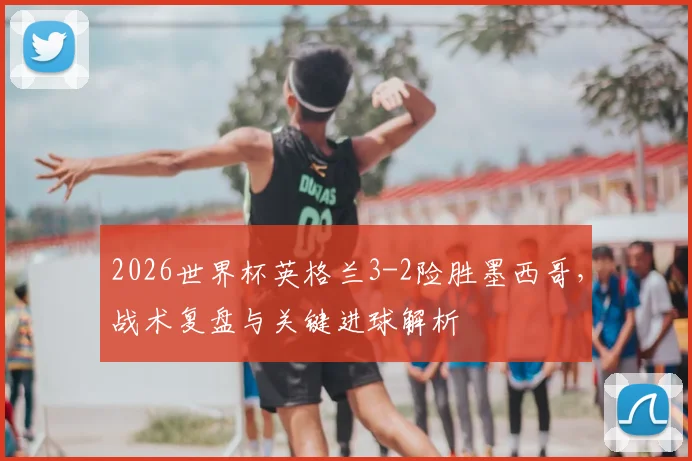 2026世界杯英格兰3-2险胜墨西哥,战术复盘与关键进球解析