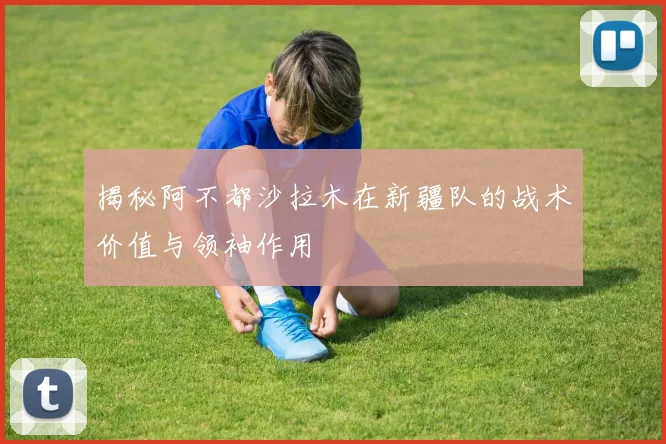 揭秘阿不都沙拉木在新疆队的战术价值与领袖作用